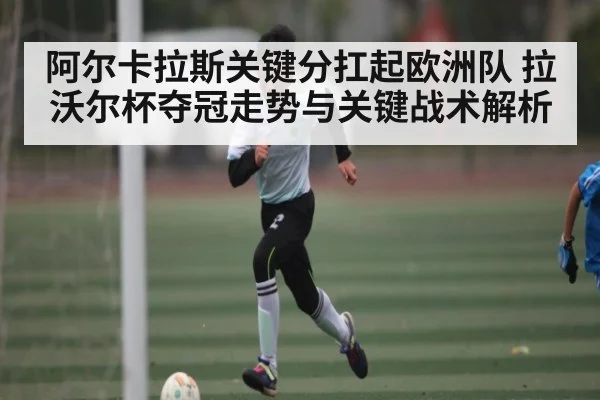 阿尔卡拉斯关键分扛起欧洲队 拉沃尔杯夺冠走势与关键战术解析（ayx）