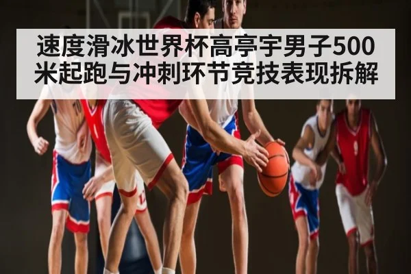 速度滑冰世界杯高亭宇男子500米起跑与冲刺环节竞技表现拆解（ayx）