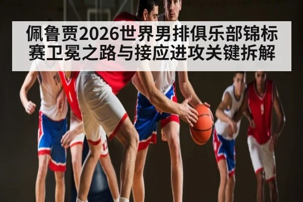 佩鲁贾2026世界男排俱乐部锦标赛卫冕之路与接应进攻关键拆解
